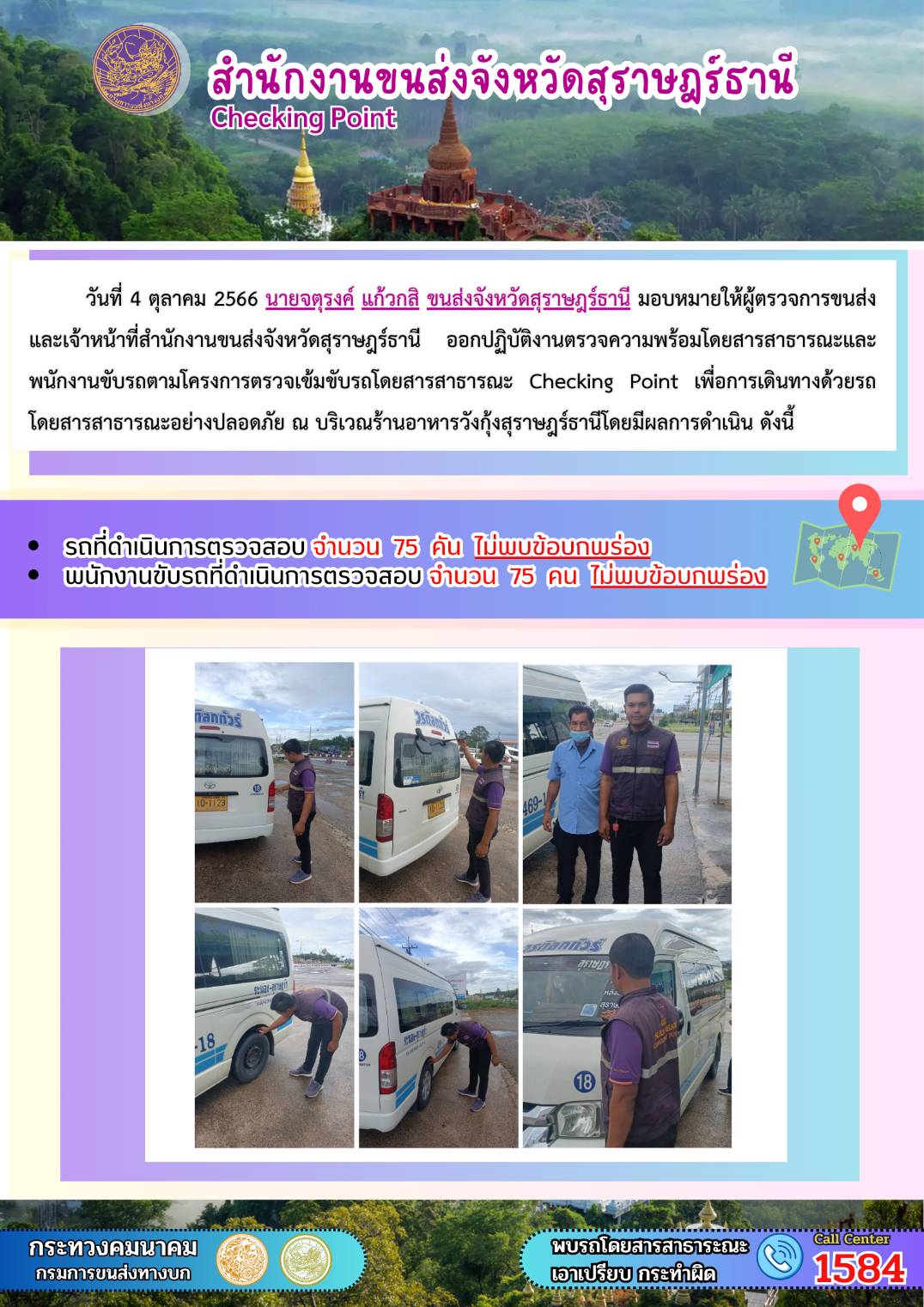 วันที่ ๔ ตุลาคม ๒๕๖๖ นายจตุรงค์ แก้วกสิ ขนส่งจังหวัดสุราษฎร์ธานี มอบหมายให้ผู้ตรวจการขนส่ง และเจ้าหน้าที่สำนักงานขนส่งจังหวัดสุราษฎร์ธานีออกปฏิบัติงานตรวจความพร้อมรถโดยสาร สาธารณะ และพนักงานขับรถตามโครงการตรวจเข้มข้นรถโดยสารสาธารณะ Checking Point เพื่อการเดินทางด้วยรถโดยสารสาธารณะอย่างปลอดภัย ณ บริเวณร้านอาหารวังกุ้งสุราษฎร์ธานี โดยมีผลดำเนินการ