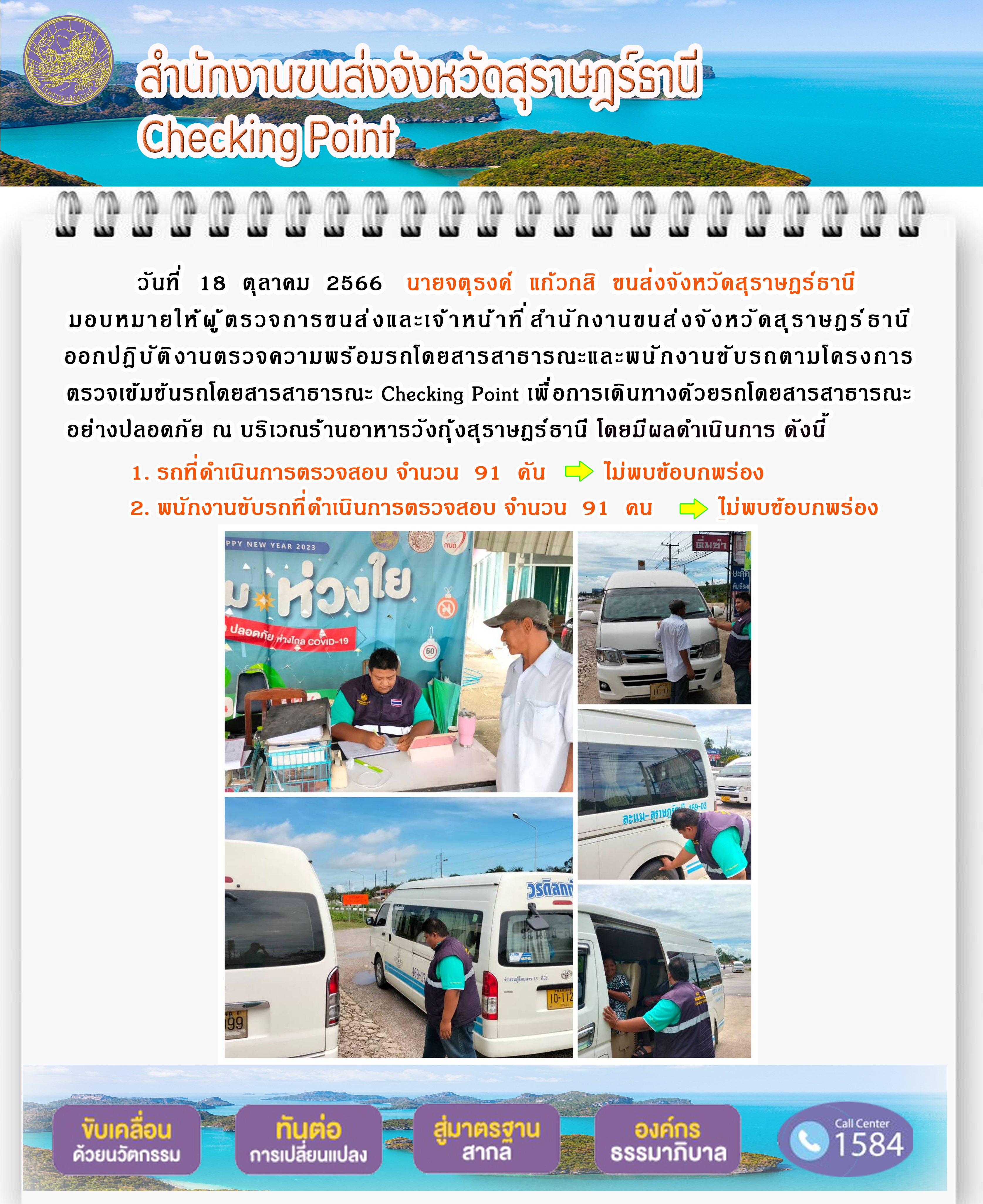 วันที่ 18 ตุลาคม 2566 นายจตุรงค์ แก้วกสิ ขนส่งจังหวัดสุราษฎร์ธานี มอบหมายให้ผู้ตรวจการขนส่ง และเจ้าหน้าที่สำนักงานขนส่งจังหวัดสุราษฎร์ธานีออกปฏิบัติงานตรวจความพร้อมรถโดยสาร สาธารณะ และพนักงานขับรถตามโครงการตรวจเข้มข้นรถโดยสารสาธารณะ Checking Point เพื่อการเดินทางด้วยรถโดยสารสาธารณะอย่างปลอดภัย ณ บริเวณร้านอาหารวังกุ้งสุราษฎร์ธานี โดยมีผลดำเนินการ