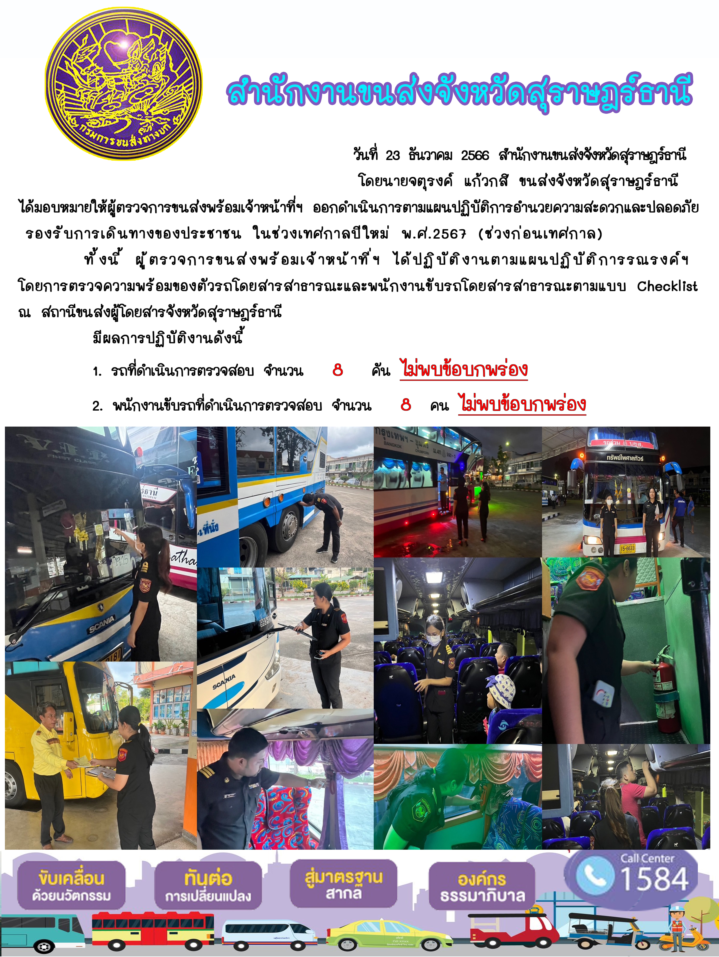วันที่ 23 ธันวาคม 2566 สำนักงานขนส่งจังหวัดสุราษฎร์ธานี
โดยนายจตุรงค์ แก้วกสิ ขนส่งจังหวัดสุราษฎร์ธานี ได้มอบหมายให้ผู้ตรวจการขนส่งพร้อมเจ้าหน้าที่ ออกดำเนินการตามแผนปฏิบัติการอำนวยความสะดวกและปลอดภัย
รองรับการเดินทางของประชาชน ในช่วงเทศกาลปีใหม่ พ.ศ.2567 (ช่วงก่อนเทศกาล)ทั้งนี้ ผู้ตรวจการขนสงพร้อมเจ้าหน้าที่ฯ ได้ปฏิบัติงานตามแผนปฏิบัติการรณรงค์ฯ
โดยการตรวจความพร้อมของตัวรถโดยสารสาธารณะและพนักงานขับรถโดยสารสาธารณะตามแบบ Checklistณ สถานีขนส่งผู้โดยสารจังหวัดสุราษฎร์ธานี