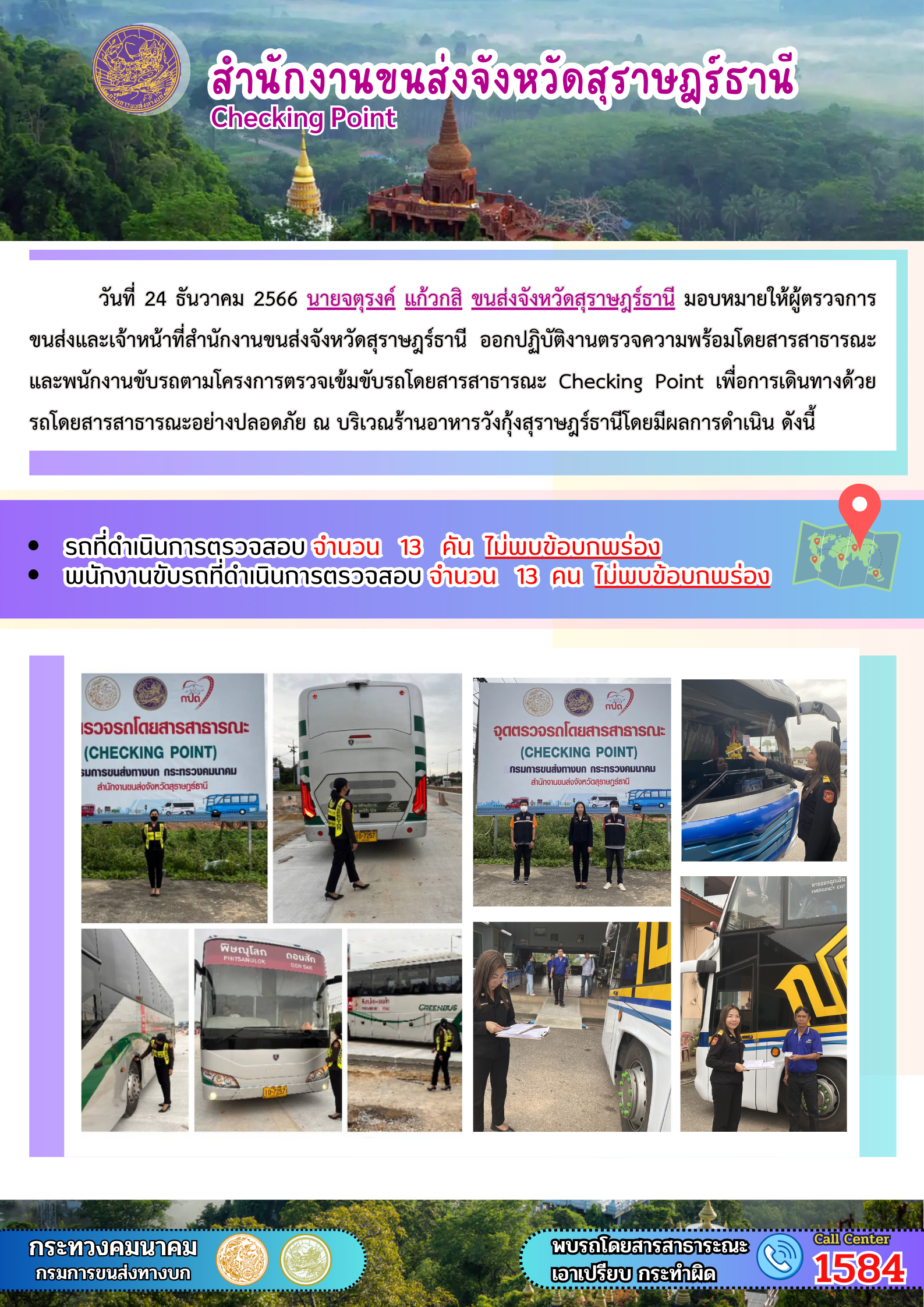 วันที่ 24 ธันวาคม 2566 นายจตุรงค์ แก้วกสิ ขนส่งจังหวัดสุราษฎร์ธานี มอบหมายให้ผู้ตรวจการ
ขนส่งและเจ้าหน้าที่สำนักงานขนส่งจังหวัดสุราษฎร์ธานี ออกปฏิบัติงานตรวจความพร้อมโดยสารสาธารณะ
และพนักงานขับรถตามโครงการตรวจเข้มขับรถโดยสารสาธารณะ Checking Point เพื่อการเดินทางด้วย
รถโดยสารสาธารณะอย่างปลอดภัย ณ บริเวณร้านอาหารวังกุ้งสุราษฎร์ธานีโดยมีผลการดำเนิน ดังนี้
รถที่ดำเนินการตรวจสอบ จำนวน 13 คัน ไม่พบข้อบกพร่อง
พนักงานขับรถที่ดำเนินการตรวจสอบ จำนวน 13 คน ไม่พบข้อบกพร่อง