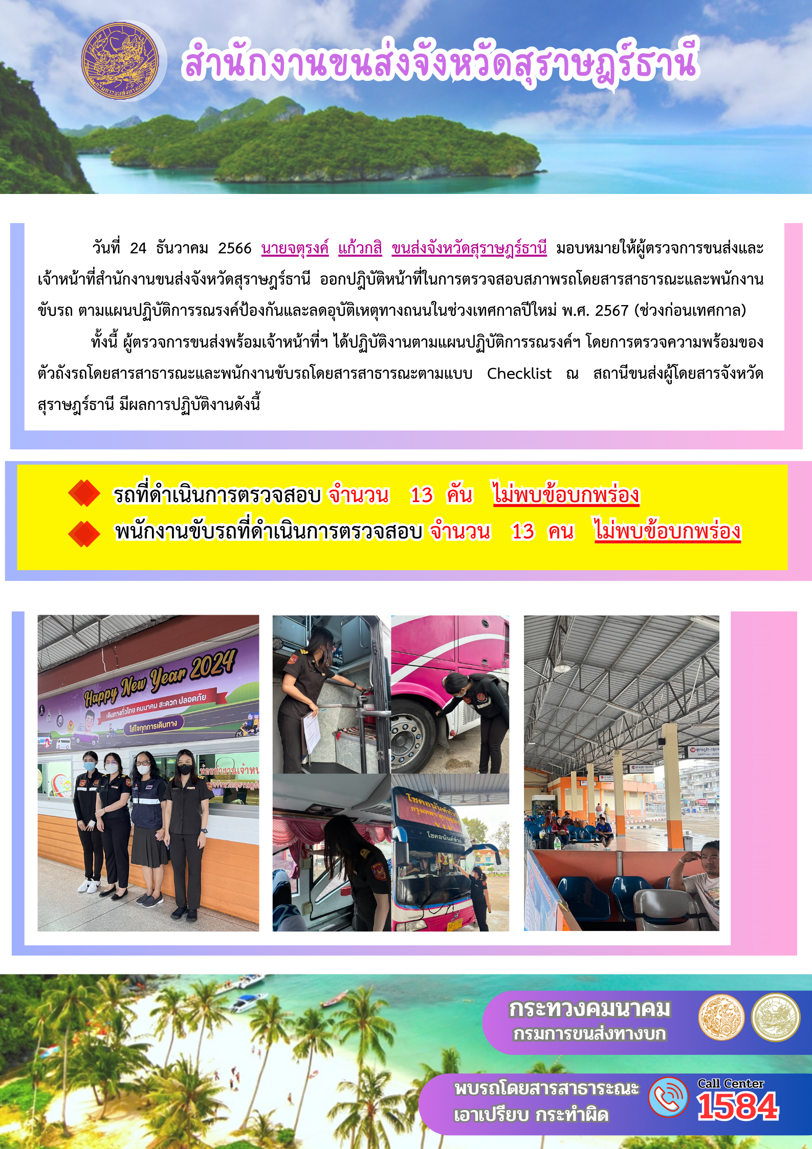 วันที่ 24 ธันวาคม 2566 นายจตุรงค์ แก้วกสิ ขนส่งจังหวัดสุราษฎร์ธานี มอบหมายให้ผู้ตรวจการขนส่งและ
เจ้าหน้าที่สำนักงานขนส่งจังหวัดสุราษฎร์ธานี ออกปฏิบัติหน้าที่ในการตรวจสอบสภาพรถโดยสารสาธารณะและพนักงาน
ขับรถ ตามแผนปฏิบัติการรณรงค์ป้องกันและลดอุบัติเหตุทางถนนในช่วงเทศกาลปีใหม่ พ.ศ. 2567 (ช่วงก่อนเทศกาล)