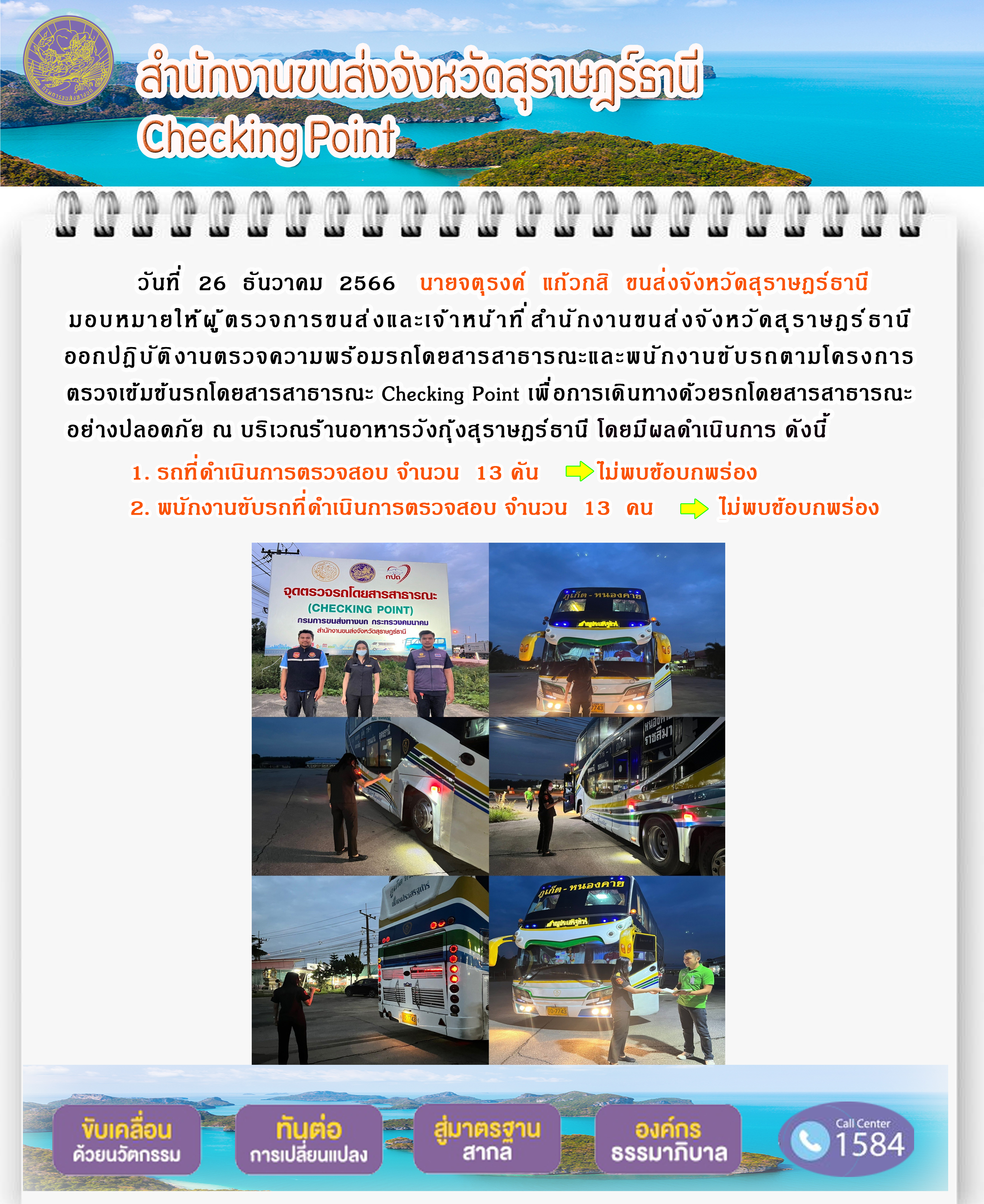 วันที่ 26 ธันวาคม 2566 นายจตุรงค์ แก้วกสิ ขนส่งจังหวัดสุราษฎร์ธานี
มอบหมายให้ผู้ ตรวจการขนส่งและเจ้าหน้าที่ สำนักงานขนส่งจังหวัดสุราษฎร์ธานี
ออกปฏิบัติ งานตรวจความพร้อมรถโดยสารสาธารณะและพนักงานขับรถตามโครงการ
ตรวจเข้มข้นรถโดยสารสาธารณะ Checking Point เพื่ อการเดินทางด้วยรถโดยสารสาธารณะ
อย่างปลอดภัย ณ บริเวณร้านอาหารวังกุ้งสุราษฎร์ธานี โดยมีผลดำเนินการ ดังนี้
1. รถที่ดำเนินการตรวจสอบ จำนวน 13 คัน ไม่พบข้อบกพร่อง
2. พนักงานขับรถที่ดำเนินการตรวจสอบ จำนวน 13 คน ไม่พบข้อบกพร่อง