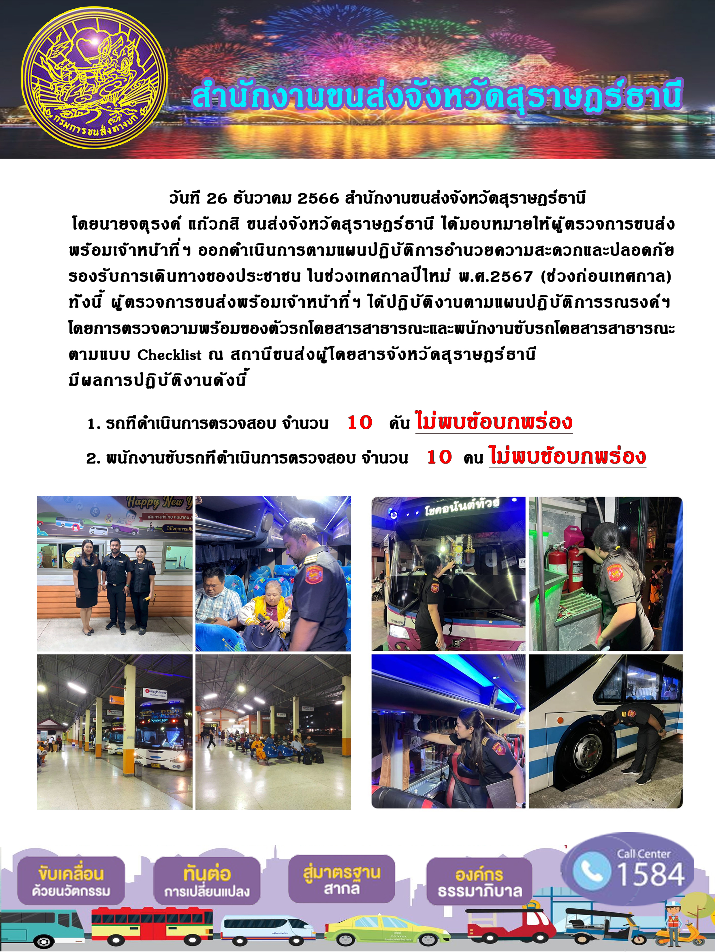 วันที 26 ธันวาคม 2566 สำนักงานขนส่งจังหวัดสุราษฎร์ธานี
โดยนายจตุรงค์ แก้วกสิ ขนส่งจังหวัดสุราษฎร์ ธานี ได้มอบหมายให้ผู้ ตรวจการขนส่ง
พร้อมเจ้าหน้าที่ ฯ ออกดำเนินการตามแผนปฏิบัติการอำนวยความสะดวกและปลอดภัย
รองรับการเดินทางของประชาชน ในช่วงเทศกาลปีใหม่ พ.ศ.2567 (ช่วงก่อนเทศกาล)
ทั่งนี้ ผู้ตรวจการขนส่งพร้อมเจ้าหน้าที่ฯ ได้ปฏิบัติงานตามแผนปฏิบัติการรณรงค์ฯ
โดยการตรวจความพร้อมของตัวรถโดยสารสาธารณะและพนักงานขับรถโดยสารสาธารณะ
ตามแบบ Checklist ณ สถานีขนส่งผู้โดยสารจังหวัดสุราษฎร์ธานี
มีผลการปฏิบัติงานดังนี้
1. รถทีดำเนินการตรวจสอบ จำนวน 10 น ไม่พบข้อบกพร่อง
2. พนักงานขับรถทีดำเนินการตรวจสอบ จำนวน 10 คน ไม่พบข้อบกพร่อง