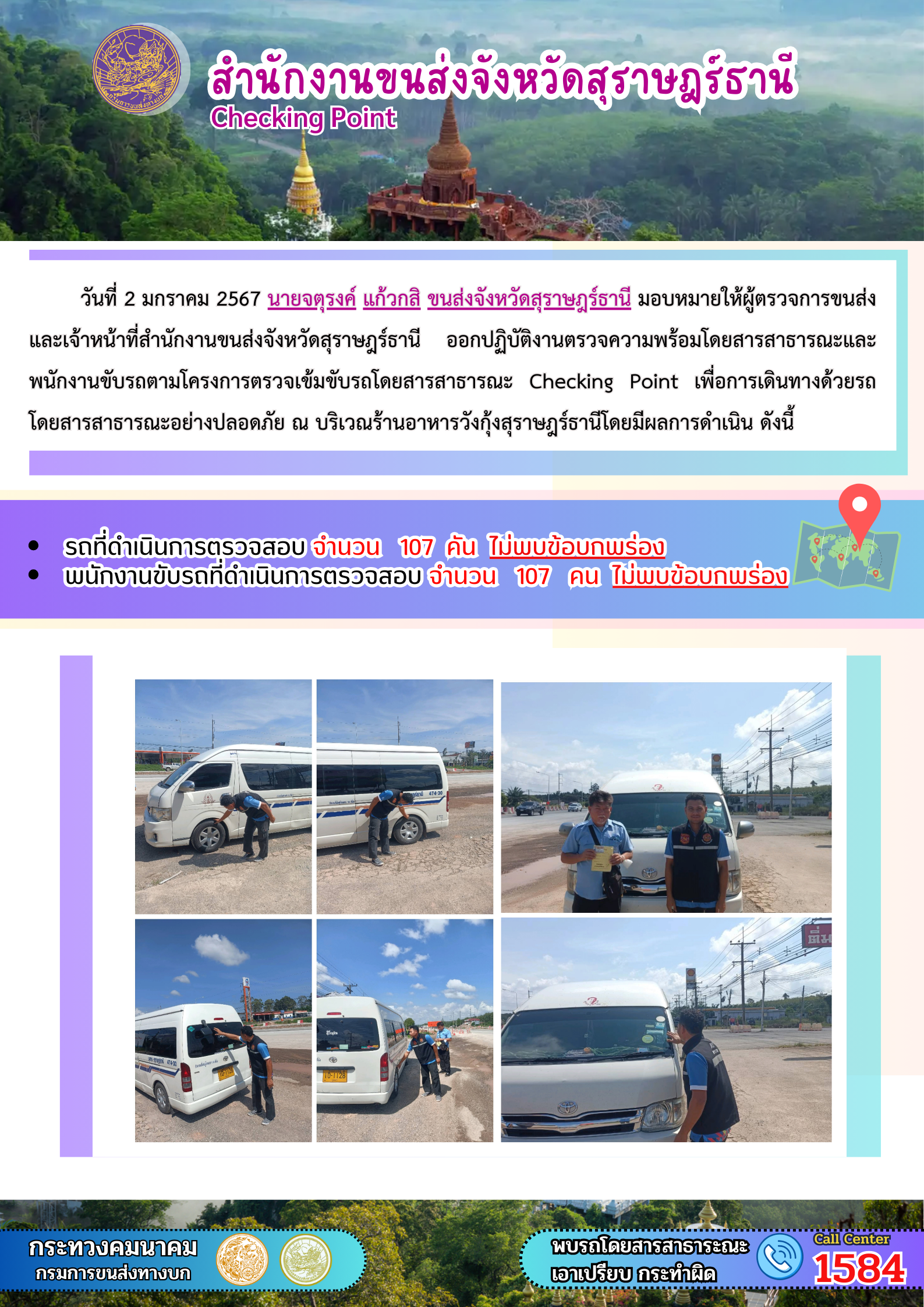 วันที่ 2 มกราคม 2567 นายจตุรงค์ แก้วกสิ ขนส่งจังหวัดสุราษฎรัธานี มอบหมายให้ผู้ตรวจการขนส่งและเจ้าหน้าที่สำนักงานขนส่งจังหวัดสุราษฎร์ธานี อกปฏิบัติงานตรวจความพร้อมโดยสารสาธารณะและ
พนักงานขับรถตามโครงการตรวจเข้มขับรถโดยสารสาธารณะ Checking Point เพื่อการเดินทางด้วยรถโดยสารสาธารณะอย่างปลอดภัย ณ บริเวณร้านอาหารวังกุ้งสุราษฎร์ธานีโดยมีผลการดำเนิน ดังนี้
รถที่ดำเนินการตรวจสอบ จำนวน 107 คัน ไม่พบข้อบกพร่องพนักงานขับรถที่ดำเนินการตรวจสอบ จำนวน 107 คน ไม่พบข้อบกพร่อง