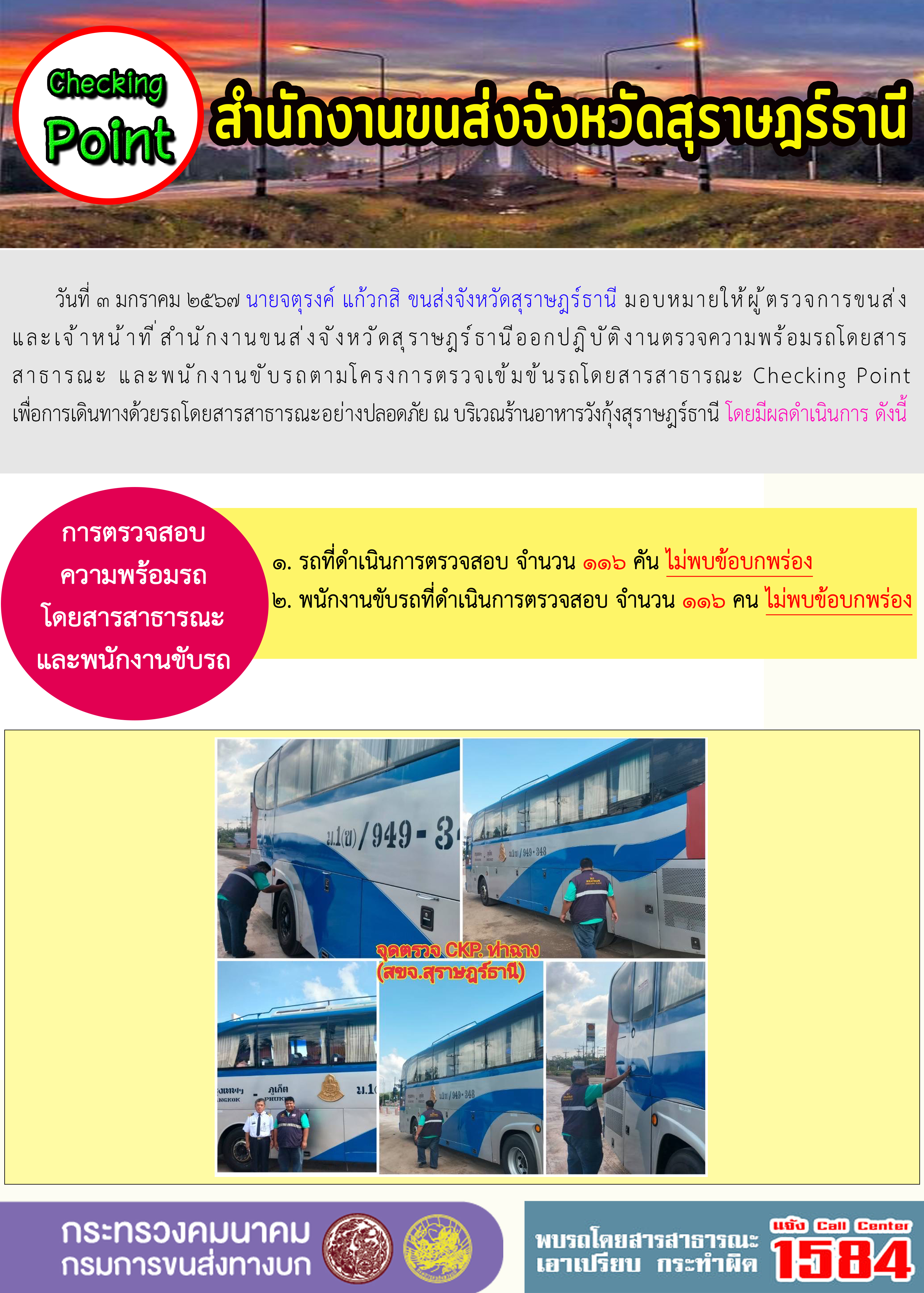วันที่ ๓ มกราคม ๒๕๖๗ นายจตุรงค์ แก้วกสิ ขนส่งจังหวัดสุราษฎร์ธานี มอบหมายให้ผู้ตรวจการขนส่งและเจ้าหน้าที่สำนักงานขนส่งจังหวัดสุราษฎร์ธานีออกปฏิบัติงานตรวจความพร้อมรถโดยสาร
สาธารณะ และพนักงานขับรถตามโครงการตรวจเข้มข้นรถโดยสารสาธารณะ Checking Pointเพื่อการเดินทางด้วยรถโดยสารสาธารณะอย่างปลอดภัย ณ บริเวณร้านอาหารวังกุ้งสุราษฎร์ธานี โดยมีผลดำเนินการ ดังนี้
การตรวจสอบความพร้อมรถโดยสารสาธารณะและพนักงานขับรถ
๑. รถที่ดำเนินการตรวจสอบ จำนวน ๑๑๖ คัน ไม่พบข้อบกพร่อง
๒. พนักงานขับรถที่ดำเนินการตรวจสอบ จำนวน ๑๑๖ คน ไม่พบข้อบกพร่อง