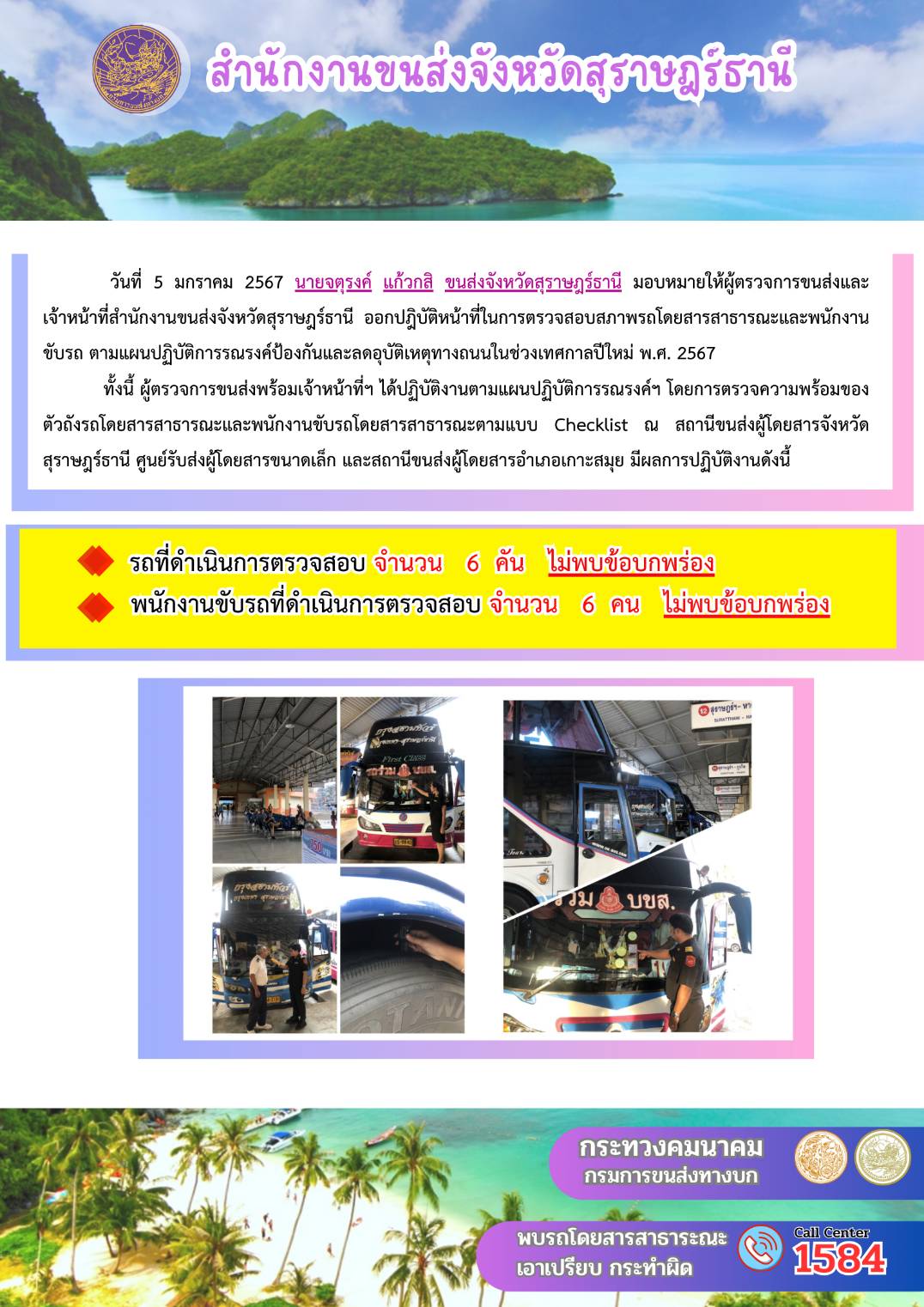 วันที่  5 มกราคม 2567 นายจตุรงค์ แก้วกสิ ขนส่งจังหวัดสุราษฎรัธานี มอบหมายให้ผู้ตรวจการขนส่งและ
เจ้าหน้าที่สำนักงานขนส่งจังหวัดสุราษฎร์ธานี ออกปฏิบัติหน้าที่ในการตรวจสอบสภาพรถโดยสารสาธารณะและพนักงาน
ขับรถ ตามแผนปฏิบัติการรณรงค์ป้องกันและลดอุบัติเหตุทางถนนในช่วงเทศกาลปีใหม่ พ.ศ. 2567