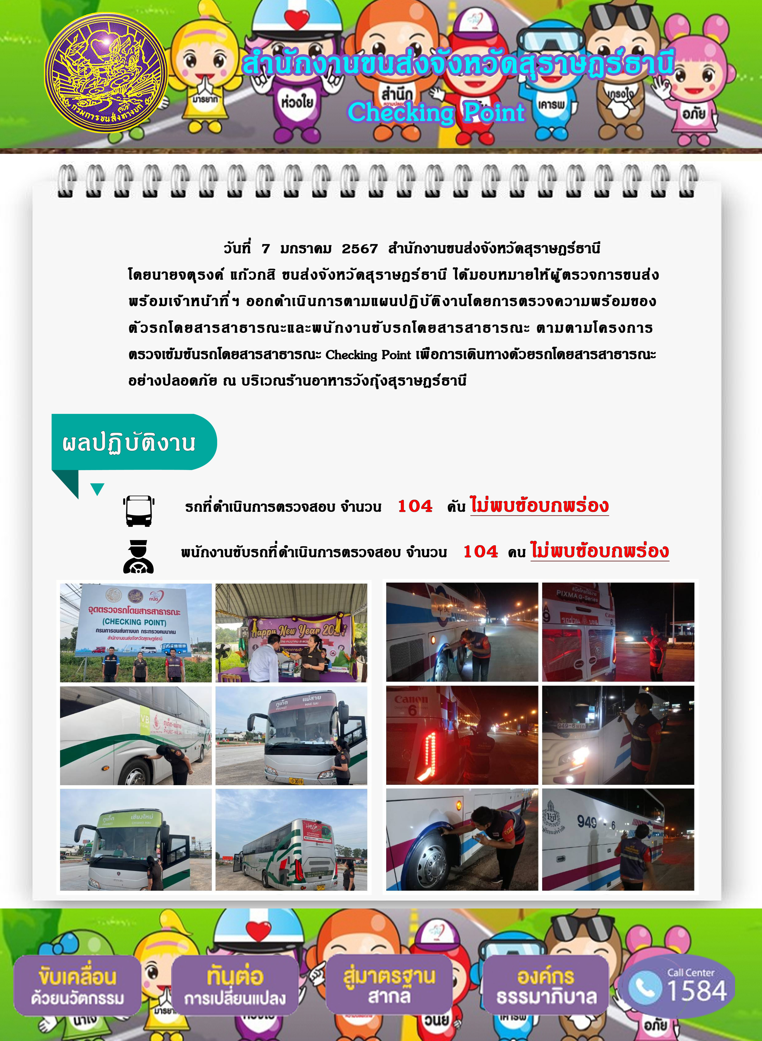 วันที่ 7 มกราคม 2567 สำนักงานขนส่งจังหวัดสุราษฎร์ธานี
โดยนายจตุรงค์ แก๊วกสิ ขนส่งจังหวัดสุราษฎร์ธานี ได้มอบหมายให้ผู้ ตรวจการขนส่ง
พร้อมเจ้าหน้าที่ ฯ ออกดำเนินการตามแผนปฏิ บัติ งานโดยการตรวจความพร้อมของ
ตัวรถโดยสารสาธารณะและพนักงานขั บรถโดยสารสาธารณะ ตามตามโครงการ
ตรวจเข้มข้นรถโดยสารสาธารณะ Checking Point เพื่อการเดินทางด้วยรถโดยสารสาธารณะ
อย่างปลอดภัย ณ บริเวณร้านอาหารวังกุ้งสุราษฎร์ธานี