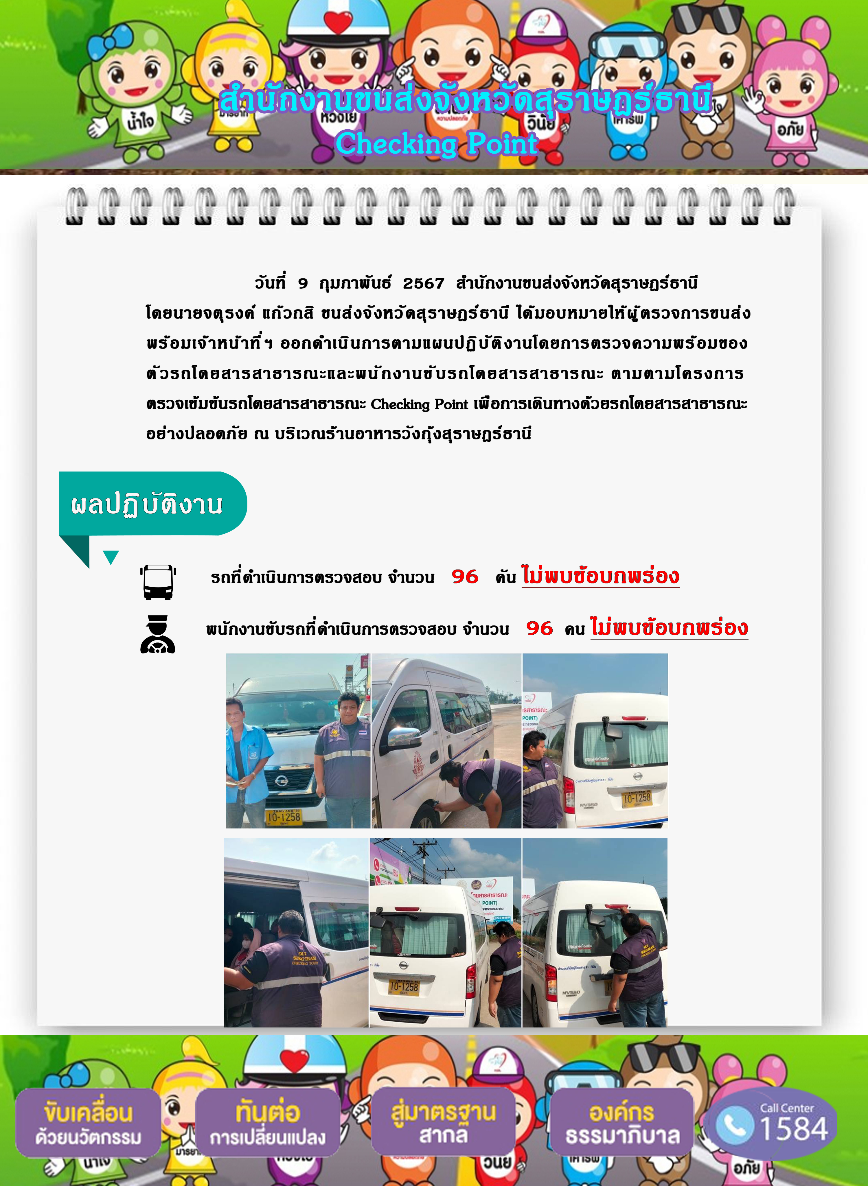 วันที่  9 กุมภาพันธ์ 2567 สำนักงานขนส่งจังหวัดสุราษฎร์ธานี
โดยนายจตุรงค์ แก๊วกสิ ขนส่งจังหวัดสุราษฎร์ธานี ได้มอบหมายให้ผู้ ตรวจการขนส่ง
พร้อมเจ้าหน้าที่ ฯ ออกดำเนินการตามแผนปฏิบัติ งานโดยการตรวจความพร้อมของ
ตัวรถโดยสารสาธารณะและพนักงานขั บรถโดยสารสาธารณะ ตามตามโครงการ
ตรวจเข้มข้นรถโดยสารสาธารณะ Checking Point เพื่อการเดินทางด้วยรถโดยสารสาธารณะ
อย่างปลอดภัย ณ บริเวณร้านอาหารวังกุ้งสุราษฎร์ธานี