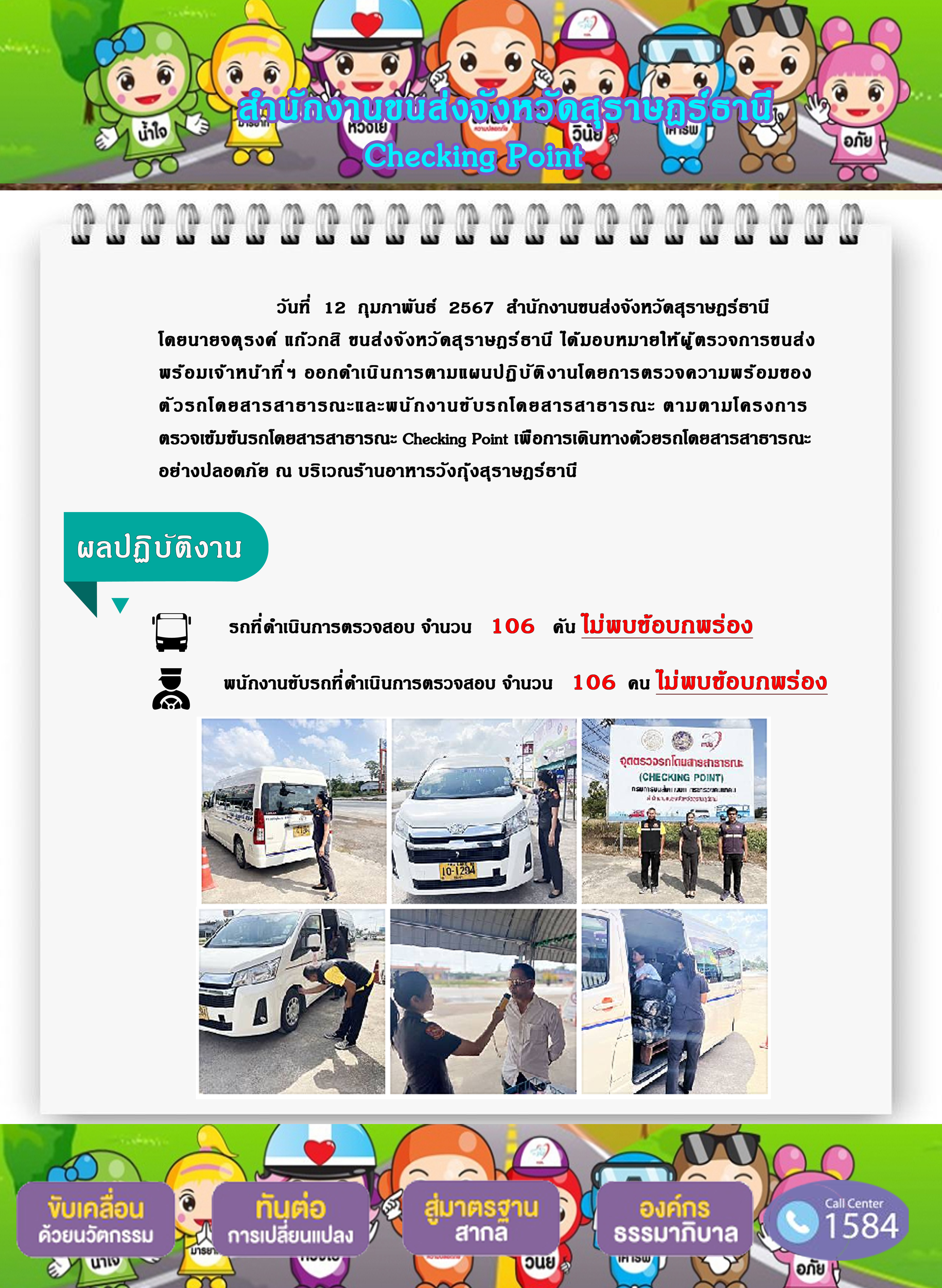 วันที่ 12 ถุมภาพันธ์ 2567 สำนักงานขนส่งจังหวัดสุราษฎร์ธานีโดยนายจตุรงค์ แก๊วกสิ ขนส่งจังหวัดสุราษฎร์ธานี ได้มอบหมายให้ผู้ ตรวจการขนส่งพร้อมเจ้าหน้าที่ ฯ ออกดำเนินการตามแผนปฏิ บัติ งานโดยการตรวจความพร้อมของตัวรถโดยสารสาธารณะและพนักงานขับรถโดยสารสาธารณะ ตามตามโครงการตรวจเข้มข้นรถโดยสารสาธารณะ Checking Point เพื่อการเดินทางด้วยรถโดยสารสาธารณะ
อย่างปลอดภัย ณ บริเวณร้านอาหารวังกุ้งสุราษฎร์ธานีผลปฏิบัติงานรถที่ดำเนินการตรวจสอบ จำนวน 106 คัน ไม่พบข้อบกพร่องพนักงานขับรถที่ดำเนินการตรวจสอบ จำนวน 106 คน ไม่พบข้อบกพร่อง