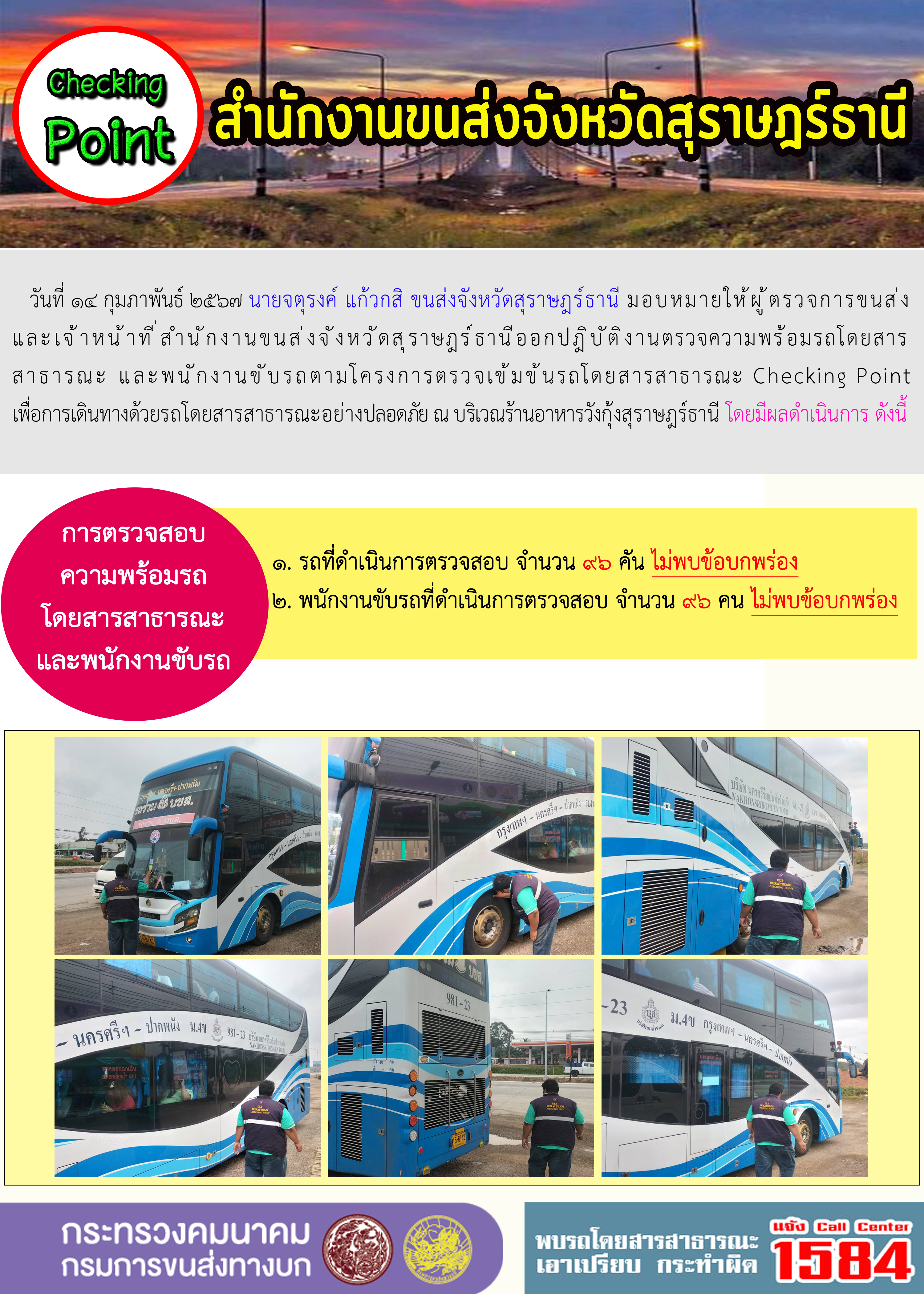 วันที่ ๑๔ กุมภาพันธ์ ๒๕'๖๗ นายจตุรงค์ แก้วกสิ ขนส่งจังหวัดสุราษฎร์ธานี มอบหมายให้ผู้ ตรวจการขนส่ง
และเจ้าหน้าที่สำนักงานขนส่งจังหวัดสุราษฎร์ธานีออกปฏิบัติงานตรวจความพร้อมรถโดยสาร
สาธารณะ และพนักงานขับรถตามโครงการตรวจเข้มขันรถโดยสารสาธารณะ Checking Point
เพื่อการเดินทางด้วยรถโดยสารสาธารณะอย่างปลอดภัย ณ บริเวณร้านอาหารวังกุ้งสุราษฎร์ธานี โดยมีผลดำเนินการ ดังนี้