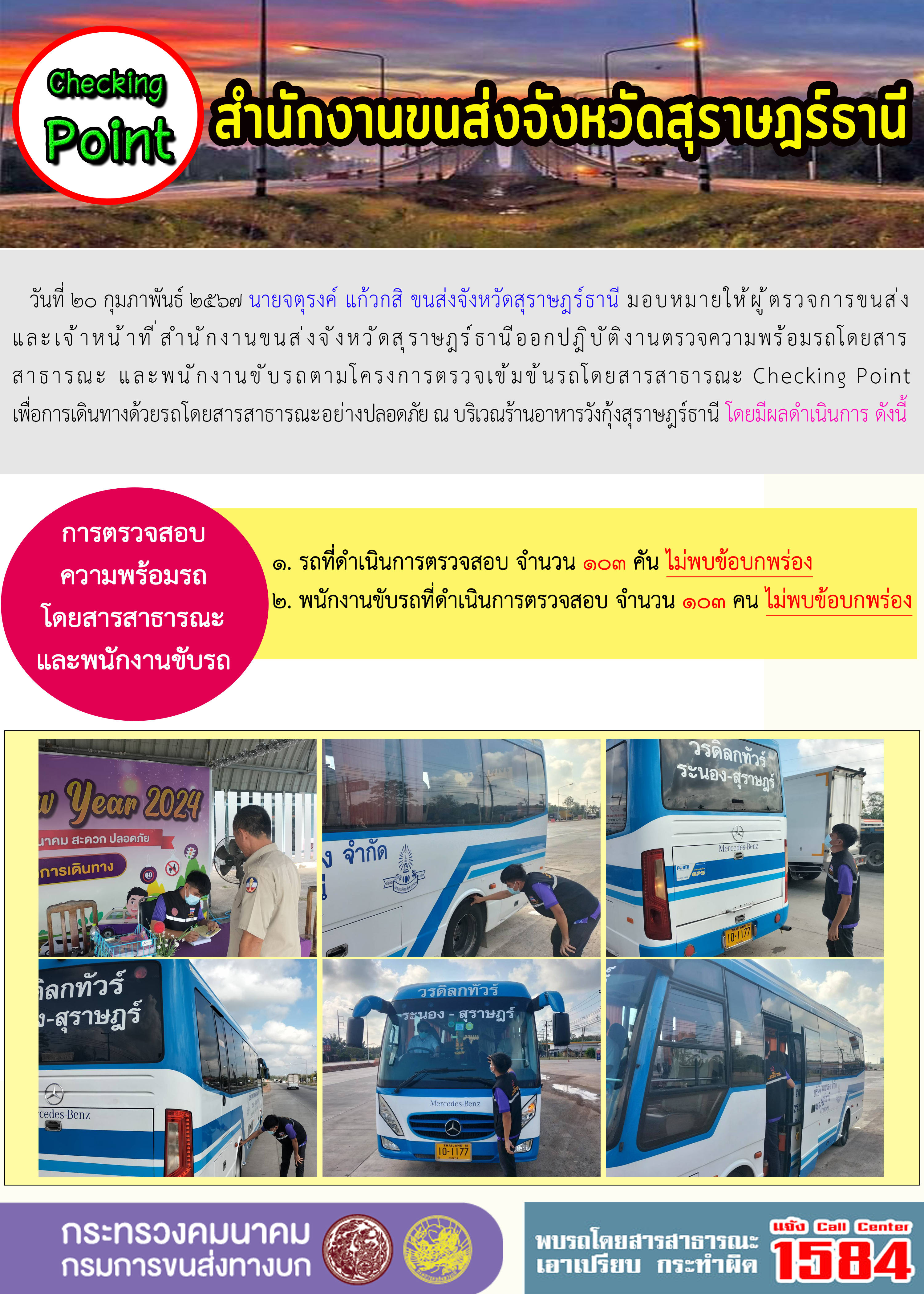 วันที่ ๒๐ กุมภาพันธ์ ๒๕๖๗ นายจตุรงค์ แก้วกสิ ขนส่งจังหวัดสุราษฎร์ธานี มอบหมายให้ผู้ตรวจการขนส่งและเจ้าหน้าที่ สำนักงานขนส่งจังหวัดสุราษฎร์ธานีออกปฎิบัติงานตรวจความพร้อมรถโดยสาร
สาธารณะ และพนักงานขับรถตามโครงการตรวจเข้มข้นรถโดยสารสาธารณะ Checking Pointเพื่อการเดินทางด้วยรถโดยสารสาธารณะอย่างปลอดภัย ณ บริเวณร้านอาหารวังกุ้งสุราษฎร์ธานี