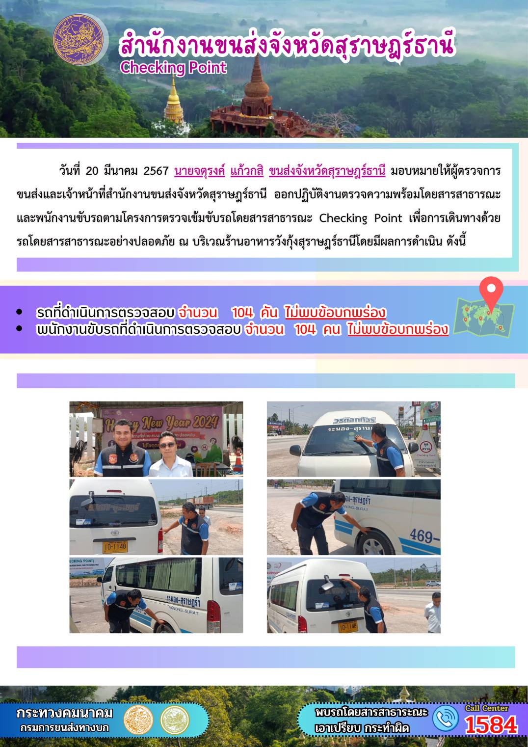 วันที่ 20 มีนาคม 2567 นายจตุรงค์ แก้วกสิ ขนส่งจังหวัดสุราษฎธานี มอบหมายให้ผู้ตรวจการ
ขนส่งและเจ้าหน้าที่สำนักงานขนส่งจังหวัดสุราษฎร์ธานี ออกปฏิบัติงานตรวจความพร้อมโดยสารสาธารณะ
และพนักงานขับรถตามโครงการตรวจเข้มขับรถโดยสารสาธารณะ Checking Point เพื่อการเดินทางด้วย
รถโดยสารสาธารณะอย่างปลอดภัย ณ บริเวณร้านอาหารวังกุ้งสุราษฎร์ธานีโดยมีผลการดำเนิน ดังนี้
รถที่ดำเนินการตรวจสอบ จำนวน 104 คัน ไม่เพบข้อบกพร่อง
พนักงานขับรถที่ดำเนินการตรวจสอบ จำนวน 104 คน ไม่พบข้อนกมร่อง