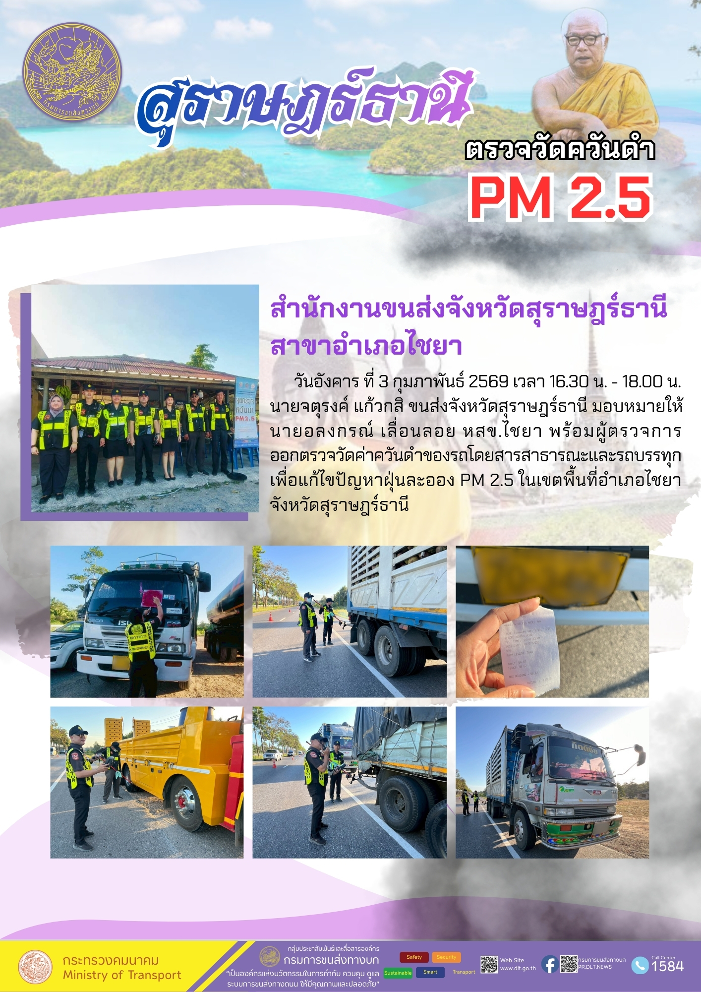 สำนักงานขนส่งจังหวัดสุราษฎร์ธานี
สาขาอำเภอไชยา
วันอังคาร ที่ 3 กุมภาพันธ์ 2569 เวลา 16.30 น. - 18.00 น.

จุดตรวจ

นายจตุรงค์ แก้วกสิ ขนส่งจังหวัดสุราษฎร์ธานี มอบหมายให้
นายอลงกรณ์ เลื่อนลอย หสข.ไชยา พร้อมผู้ตรวจการ
ออกตรวจวัดค่าควันดำของรถโดยสารสาธารณะและรถบรรทุก
เพื่อแก้ไขปัญหาฝุ่นละออง PM 2.5 ในเขตพื้นที่อำเภอไชยา
จังหวัดสุราษฎร์ธานี