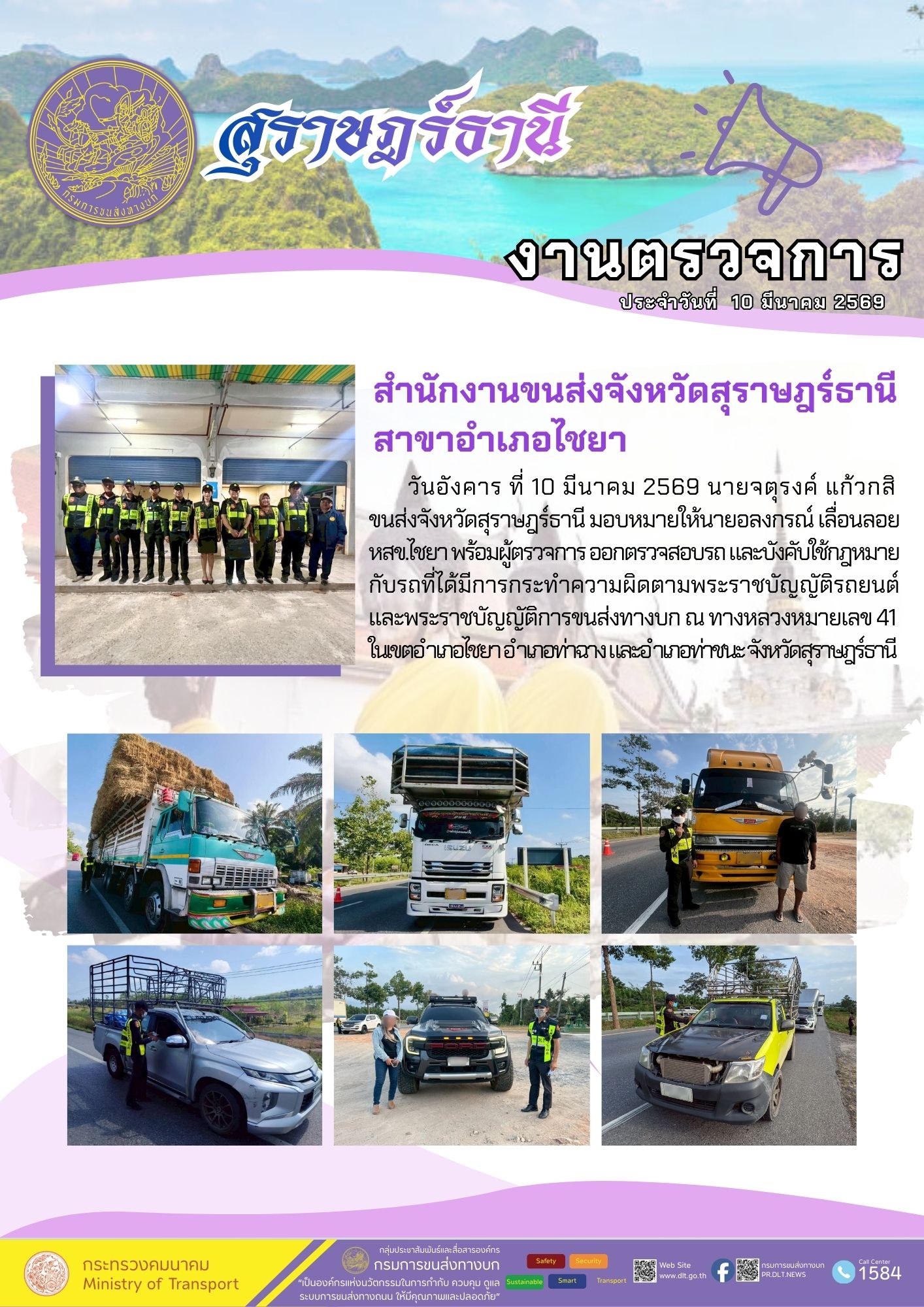 วันอังคาร ที่ 10 มีนาคม 2569 นายจตุรงค์ แก้วกสิ
ขนส่งจังหวัดสุราษฎร์ธานี มอบหมายให้นายอลงกรณ์ เลื่อนลอย
หสขไชยา พร้อมผู้ตรวจการ ออกตรวจสอบรถ และบังคับใช้กฎหมาย
กับรถที่ได้มีการกระทำความผิดตามพระราชบัญญัติรถยนต์
และพระราชบัญญัติการขนส่งทางบก ณ ทางหลวงหมายเลข 41
ในเขตอำเภอไชยาอำเภอท่าฉางและอำเภอท่าชนะ จังหวัดสุราษฎร์ธานี