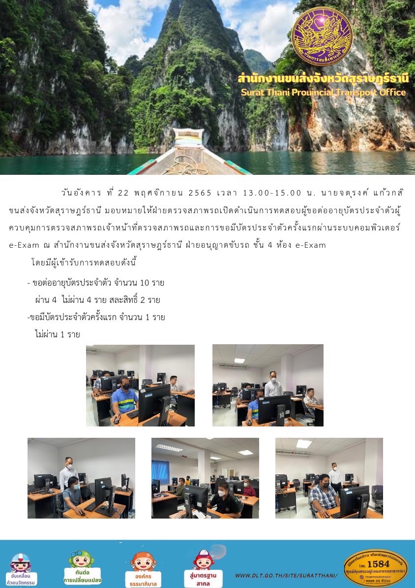 วันอังคาร ที่ 22 พฤศจิกายน 2565 เวลา 13.00-15.00 น. นายจตุรงค์ แก้วกสิ ขนส่งจังหวัดสุราษฎร์ธานี มอบหมายให้ฝ่ายตรวจสภาพรถเปิดดำเนินการทดสอบผู้ขอต่อบัตรประจำตัวผู้ควบคุมการตรวจสภาพรถเจ้าหน้าที่ตรวจสภาพรถและการขอมีบัตรประจำตัวครั้งแรกผ่านระบบคอมพิวเตอร์ e-Exam ณ สำนักงานขนส่งจังหวัดสุราษฎร์ธานี ฝ่ายอนุญาตขับรถ ชั้น 4 ห้อง e-Exam