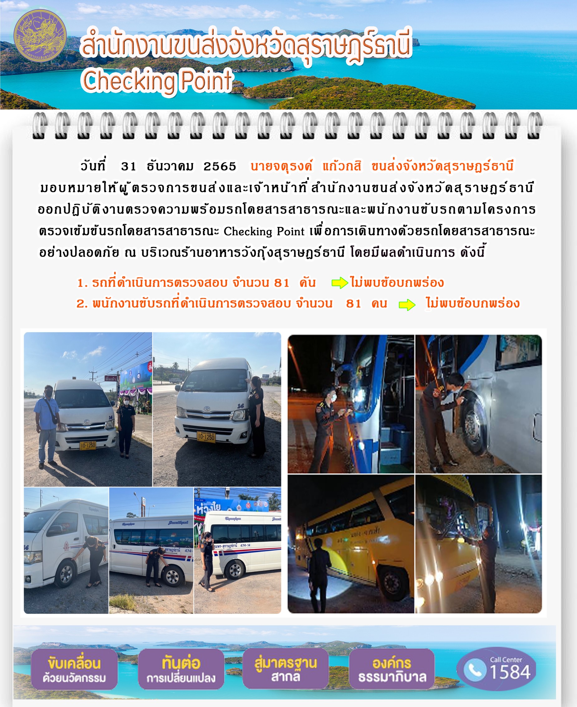  วันที่ 31 ธันวาคม 2565 นายจตุรงค์ แก้วกสิ ขนส่งจังหวัดสุราษฎร์ธานี มอบหมายให้ผู้ตรวจการขนส่งและเจ้าหน้าที่สำนักงานขนส่งจังหวัดสุราษฎร์ธานี ออกปฏิบัติงานตรวจความพร้อมรถโดยสารสาธารณะ และพนักงานขับรถตามโครงการตรวจเข้มข้นรถโดยสารสาธารณะ Checking Point เพื่อการเดินทางด้วยรถโดยสารสาธารณะอย่างปลอดภัย ณ บริเวณร้านอาหารวังกุ้งสุราษฎร์ธานี