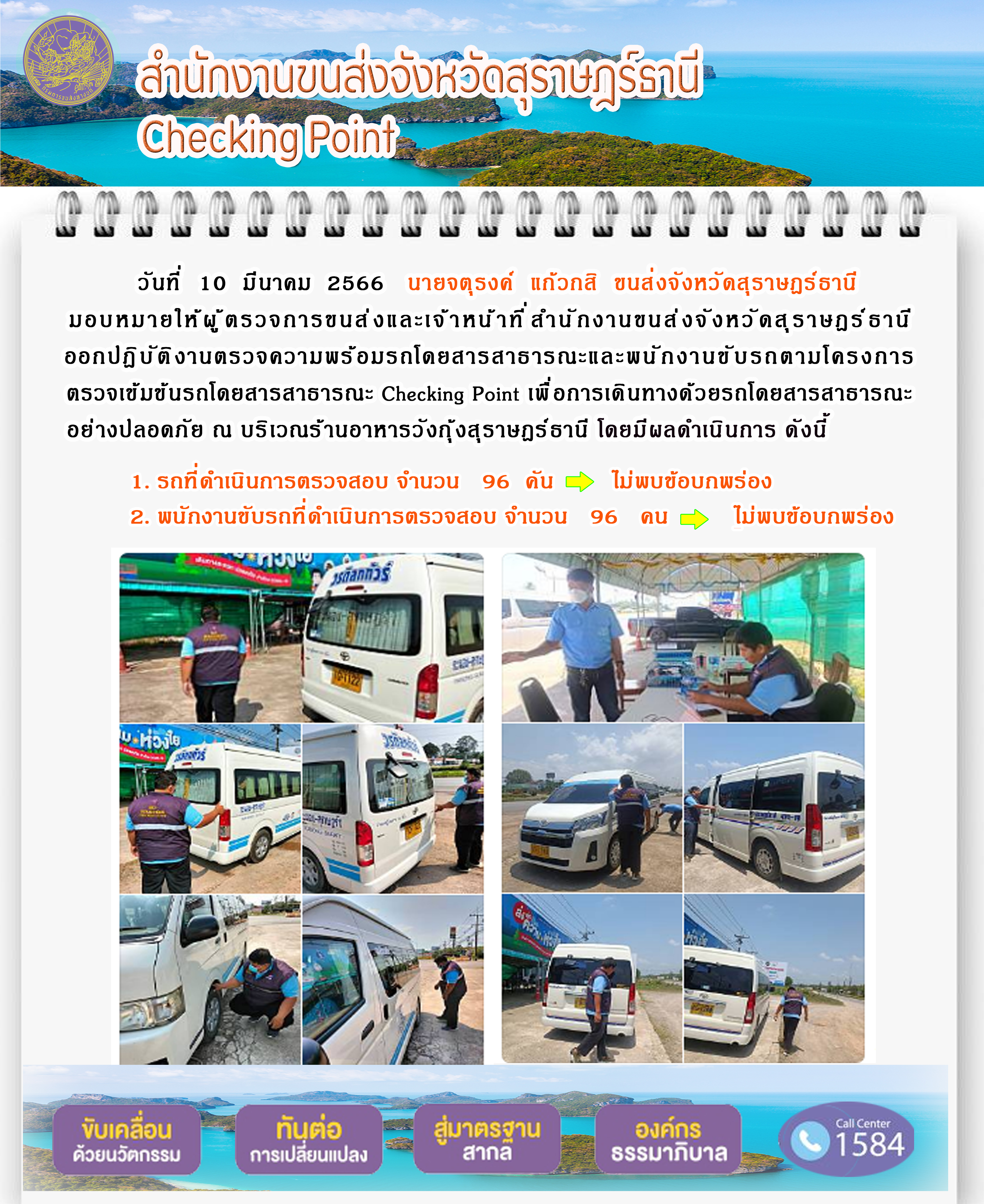 วันที่ 10 มีนาคม 2566 นายจตุรงค์ แก้วกสิ ขนส่งจังหวัดสุราษฎร์ธานี มอบหมายให้ผู้ตรวจการขนส่งและเจ้าหน้าที่สำนักงานขนส่งจังหวัดสุราษฎร์ธานี ออกปฏิบัติงานตรวจความพร้อมรถโดยสารสาธารณะ และพนักงานขับรถตามโครงการตรวจเข้มข้นรถโดยสารสาธารณะ Checking Point