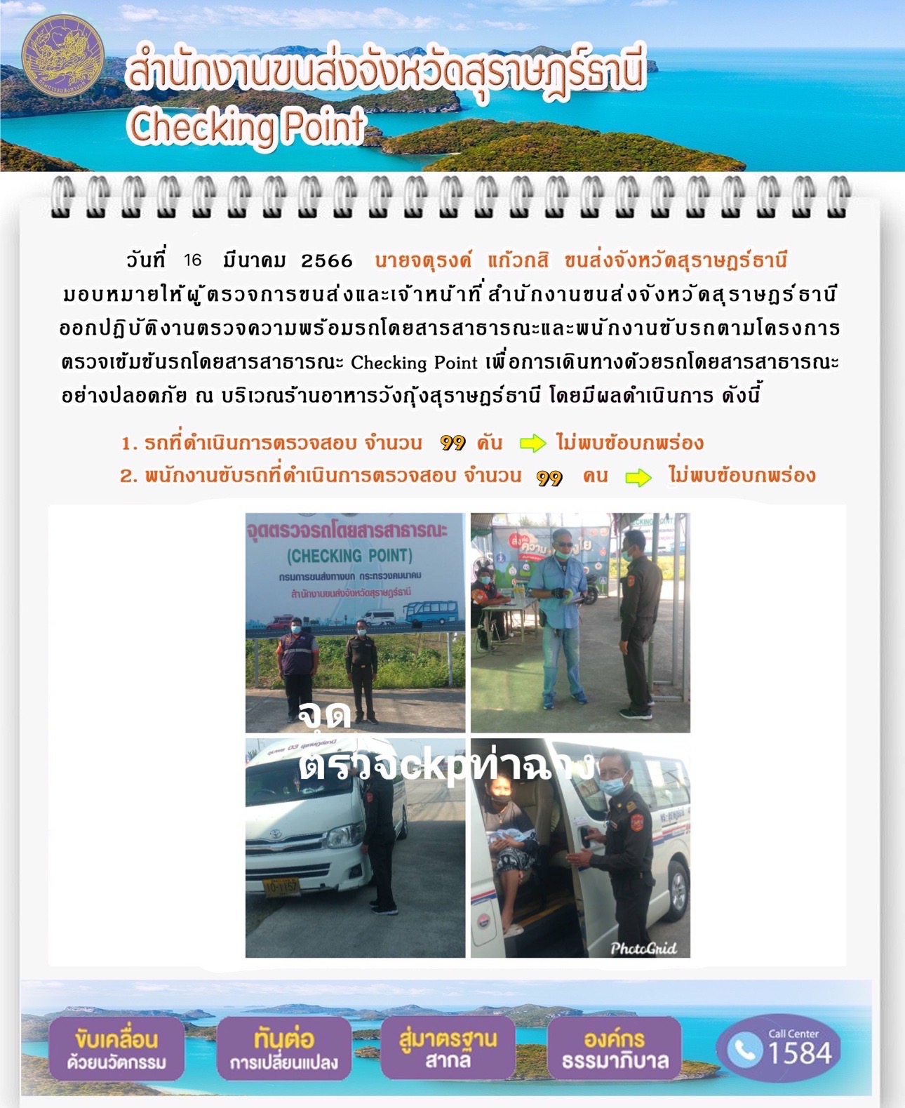 วันที่ 16 มีนาคม 2566 นายจตุรงค์ แก้วกสิ ขนส่งจังหวัดสุราษฎร์ธานี มอบหมายให้ผู้ตรวจการขนส่งและเจ้าหน้าที่สำนักงานขนส่งจังหวัดสุราษฎร์ธานี ออกปฏิบัติงานตรวจความพร้อมรถโดยสารสาธารณะ และพนักงานขับรถตามโครงการตรวจเข้มข้นรถโดยสารสาธารณะ Checking Point