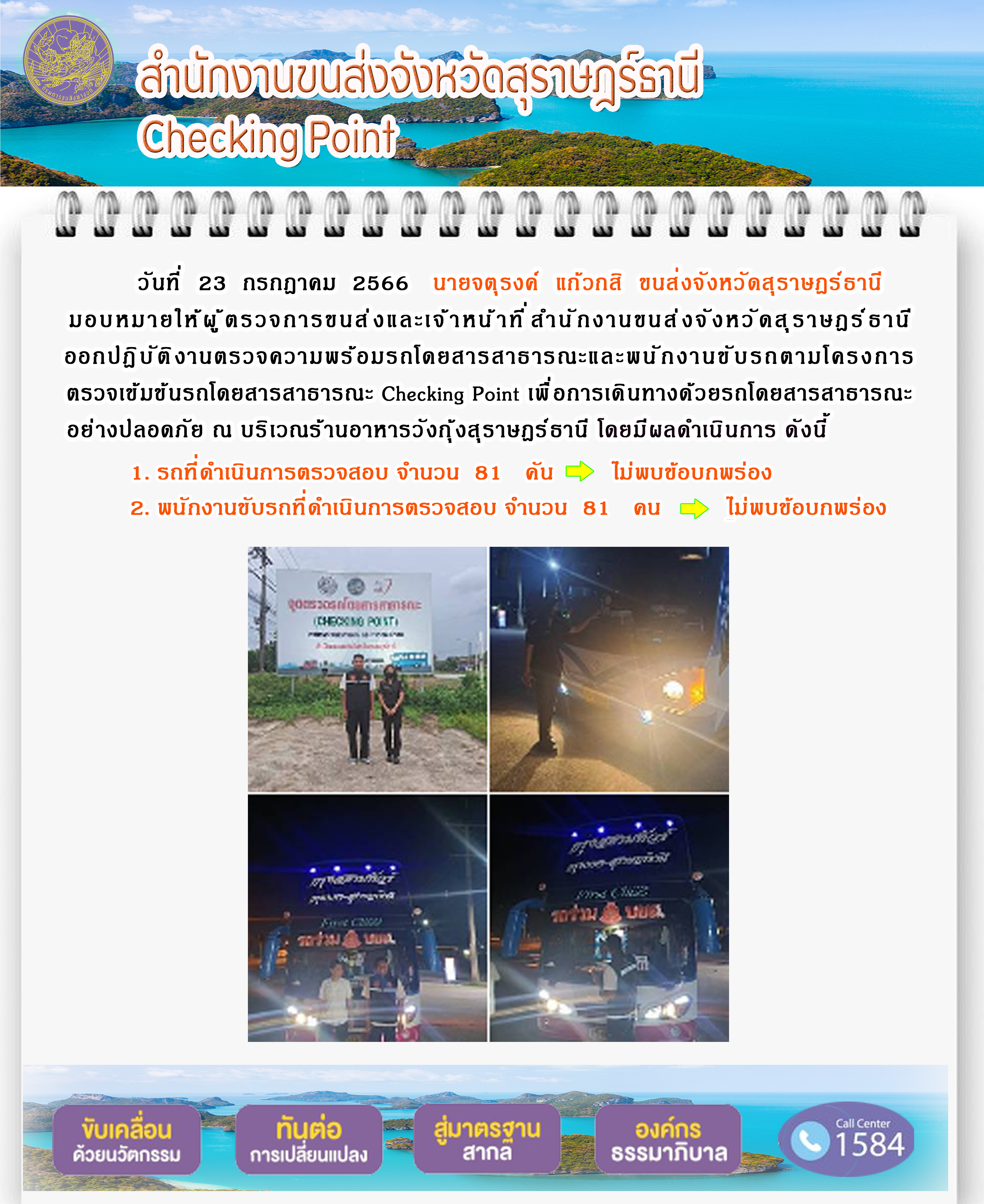 วันที่ 23 กรกฏาคม 2566 นายจตุรงค์ แก้วกสิ ขนส่งจังหวัดสุราษฎร์ธานี มอบหมายให้ผู้ตรวจการขนส่งและเจ้าหน้าที่สำนักงานขนส่งจังหวัดสุราษฎร์ธานี ออกปฏิบัติงานตรวจความพร้อมรถโดยสารสาธารณะ และพนักงานขับรถตามโครงการตรวจเข้มข้นรถโดยสารสาธารณะ Checking Point