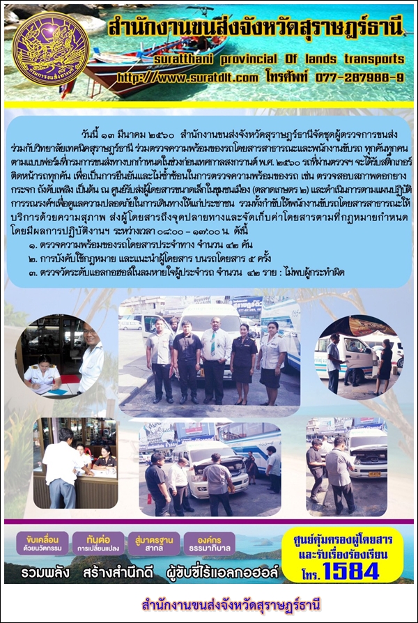 วันที่ 13 มีนาคม 2560 สำนักงานขนส่งจังหวัดสุราษฏร์ธานีจัดชุดผู้ตรวจการขนส่งร่วมกับวิทยาลัยเทคนิคสุราษฏร์ธานี ร่วมตรวจความพร้อมของรถโดยสารสาธารณะและพนักงานขับรถ ทุกคันทุกคนตามแบบฟอร์มทีกรมการขนส่งทางบกกำหนดในช่วงก่อนเทศกาลสงกรานต์ พ.ศ.2560 รถที่ผ่านตรวจฯ จะได้รับสติ๊กเกอร์ติดหน้ารถทุกคัน เพื่อการยืนยันและไม่ซ้ำซ้อนในการตรวจความพร้อมของรถ 