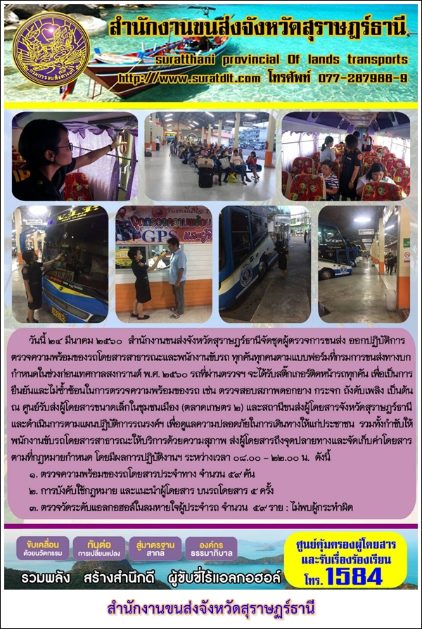 วันที่ 24 มีนาคม 2560 สำนักงานขนส่งจังหวัดสุราษฏร์ธานีจัดชุดผู้ตรวจการขนส่ง ออกปฏิบัติการตรวจความพร้อมของรถโดยสารสาธารณะและพนักงานขับรถ ทุกคันทุกคนตามแบบฟอร์มที่กรมการขนส่งทางบก กำหนดในช่วงก่อนเทศกาลสงกรานต์ พ.ศ.2560 รถที่ผ่านตรวจฯ จะได้รับสติ๊กเกอร์ติดหน้ารถทุกคัน 