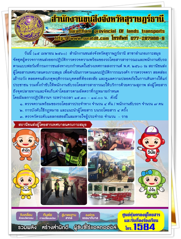วันที่ 15 เมษายน 2560 สำนักงานขนส่งจังหวัดสุราษฏร์ธานี สาขาอำเภอเกาะสมุย จัดชุดผู้ตรวจการขนส่งออกปฏิบัติการตรวจความพร้อมของรถโดยสารสาธารณะและพนักงานขับรถ ตามแบบฟอร์มที่กรมการขนส่งทางบกกำหนดหนดในช่วงเทศกาลสงกรานต์ พ.ศ.2560