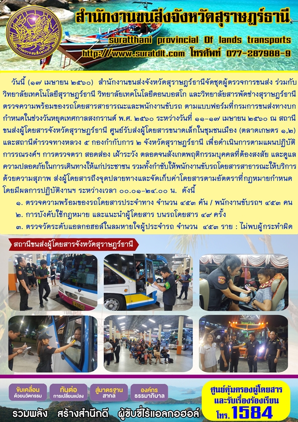 วันที่ 17 เมษายน 2560 สำนักงานขนส่งจังหวัดสุราษฏร์ธานี จัดชุดผู้ตรวจการขนส่ง ร่วมกับวิทยาลัยเทคโนโลยีสุราษฏร์ธานี วิทยาลัยเทคโนโลยีดอนบอสโก และวิทยาลัยการพัดช่างสุราษฏร์ธานี ตรวจความพร้อมของรถโดยสารสาธารณะและพนักงานขับรถ ตามแบบฟอร์มที่กรมการขนส่งทางยก กำหนดในช่วงวันหยุดเทศกาลสงกรานต์ พ.ศ.2560